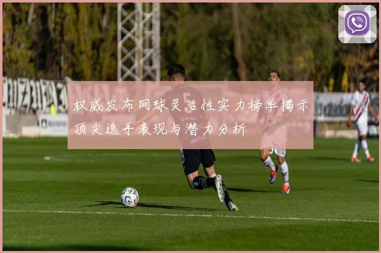 权威发布网球灵活性实力榜单揭示顶尖选手表现与潜力分析