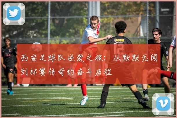 西安足球队逆袭之旅：从默默无闻到杯赛传奇的奋斗历程