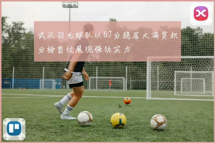 武汉羽毛球队以67分稳居大满贯积分榜首位展现强劲实力