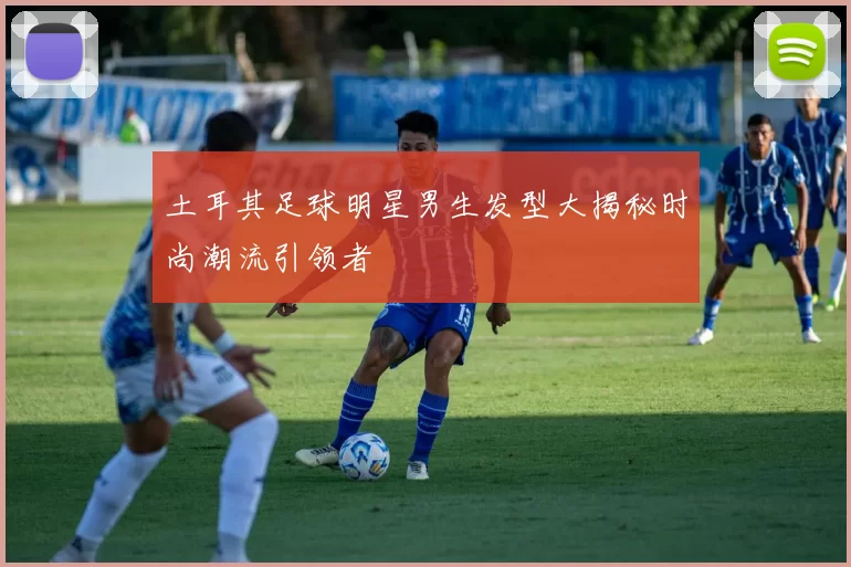 土耳其足球明星男生发型大揭秘时尚潮流引领者