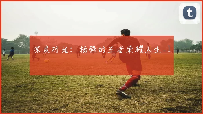 深度对话：杨强的王者荣耀人生_1