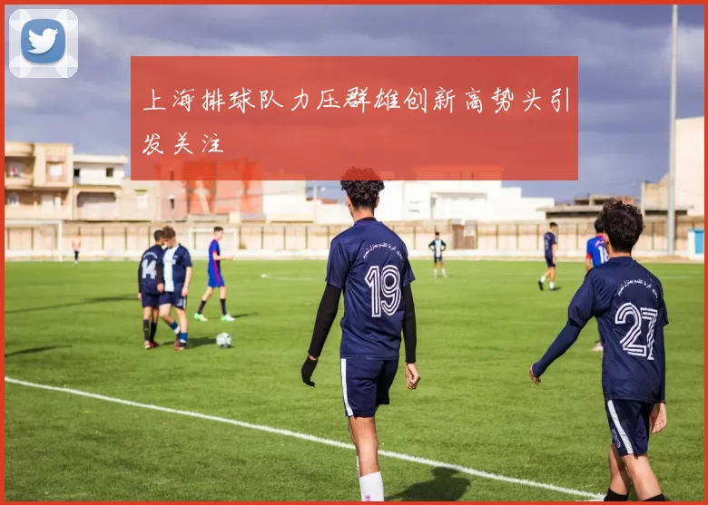 上海排球队力压群雄创新高势头引发关注