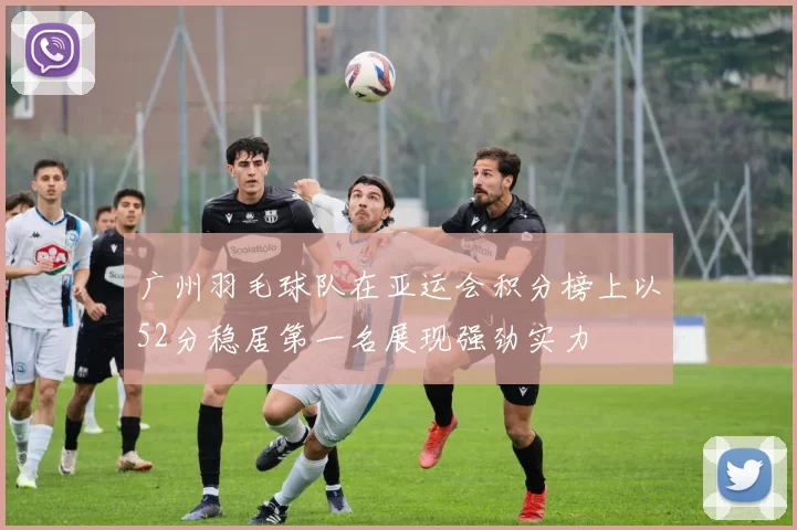 广州羽毛球队在亚运会积分榜上以52分稳居第一名展现强劲实力