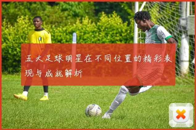 五大足球明星在不同位置的精彩表现与成就解析